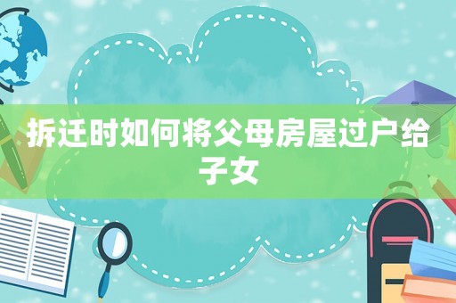 拆遷時(shí)如何將父母房屋過戶給子女