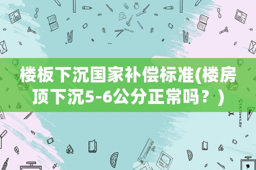 樓板下沉國家補償標準(樓房頂下沉5-6公分正常嗎？)