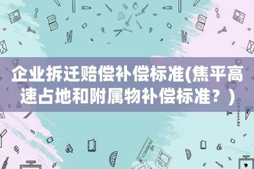 企業拆遷賠償補償標準(焦平高速占地和附屬物補償標準？)