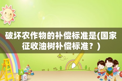破壞農(nóng)作物的補(bǔ)償標(biāo)準(zhǔn)是(國家征收油樹補(bǔ)償標(biāo)準(zhǔn)？)
