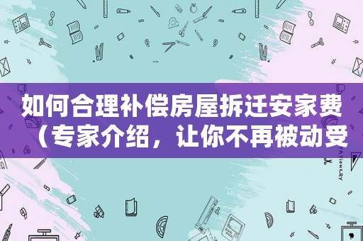 如何合理補償房屋拆遷安家費（專家介紹，讓你不再被動受損失）