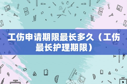 工傷申請期限最長多久（工傷最長護(hù)理期限）