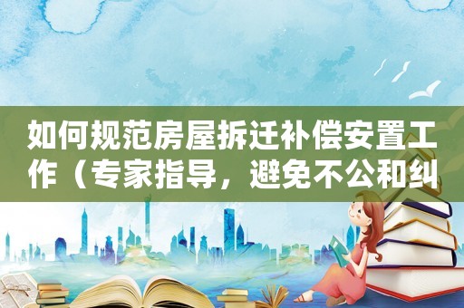如何規范房屋拆遷補償安置工作（專家指導，避免不公和糾紛）