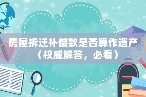 房屋拆遷補償款是否算作遺產（權威解答，必看）