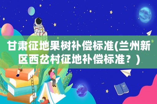 甘肅征地果樹補償標準(蘭州新區西岔村征地補償標準？)