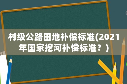 村級公路田地補償標(biāo)準(zhǔn)(2021年國家挖河補償標(biāo)準(zhǔn)？)