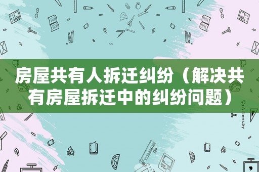 房屋共有人拆遷糾紛（解決共有房屋拆遷中的糾紛問題）