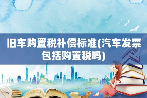 舊車購置稅補償標準(汽車發票包括購置稅嗎)