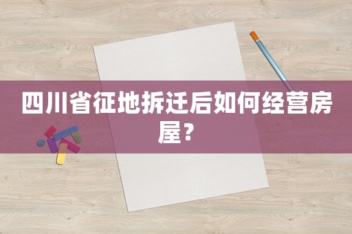 四川省征地拆遷后如何經(jīng)營(yíng)房屋？