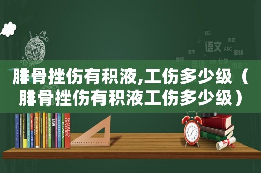 腓骨挫傷有積液,工傷多少級（腓骨挫傷有積液工傷多少級）