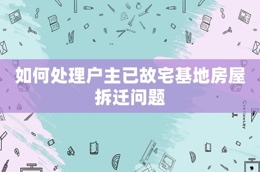 如何處理戶主已故宅基地房屋拆遷問題