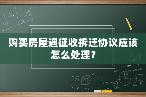購買房屋遇征收拆遷協議應該怎么處理？