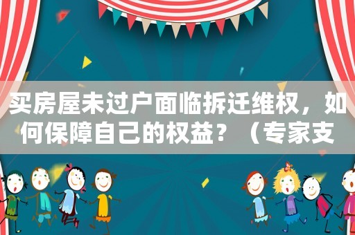 買房屋未過戶面臨拆遷維權，如何保障自己的權益？（專家支招）