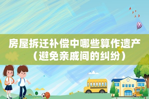 房屋拆遷補償中哪些算作遺產（避免親戚間的糾紛）