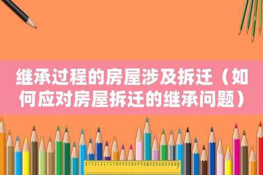 繼承過程的房屋涉及拆遷（如何應對房屋拆遷的繼承問題）