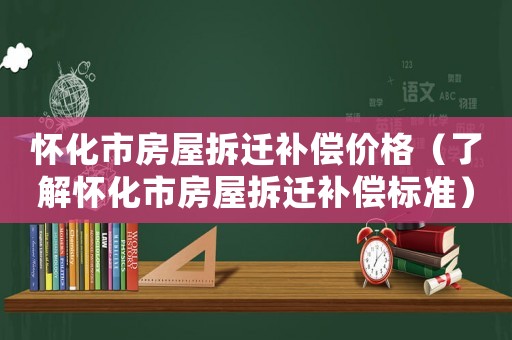 懷化市房屋拆遷補償價格（了解懷化市房屋拆遷補償標準）