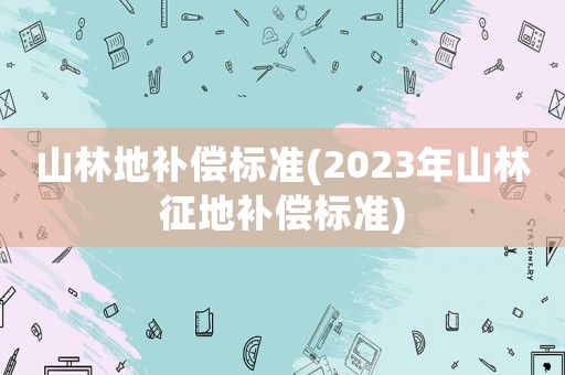 山林地補(bǔ)償標(biāo)準(zhǔn)(2023年山林征地補(bǔ)償標(biāo)準(zhǔn))