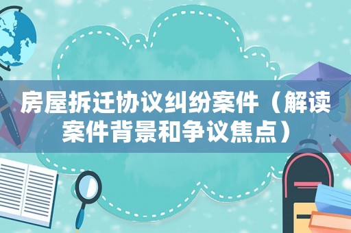 房屋拆遷協(xié)議糾紛案件（解讀案件背景和爭議焦點）