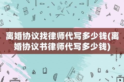 離婚協(xié)議找律師代寫多少錢(離婚協(xié)議書律師代寫多少錢)