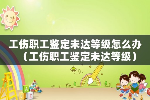 工傷職工鑒定未達等級怎么辦（工傷職工鑒定未達等級）