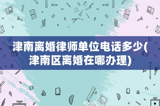 津南離婚律師單位電話多少(津南區離婚在哪辦理)