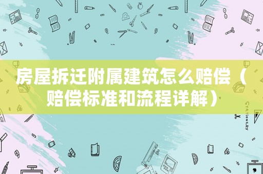 房屋拆遷附屬建筑怎么賠償（賠償標準和流程詳解）