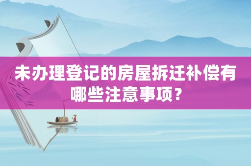 未辦理登記的房屋拆遷補償有哪些注意事項？
