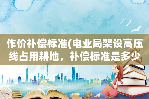 作價補償標準(電業局架設高壓線占用耕地，補償標準是多少，如果農民不同意可以拒絕架設嗎？)