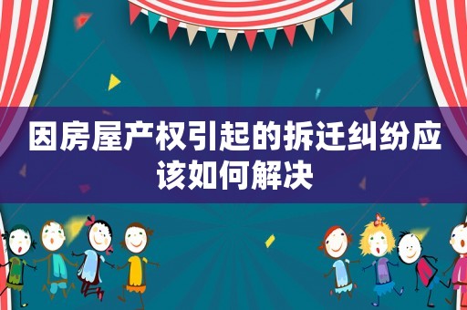 因房屋產權引起的拆遷糾紛應該如何解決