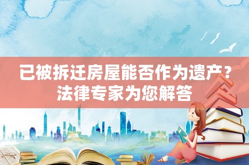 已被拆遷房屋能否作為遺產？法律專家為您解答