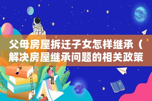 父母房屋拆遷子女怎樣繼承（解決房屋繼承問(wèn)題的相關(guān)政策和法規(guī)）