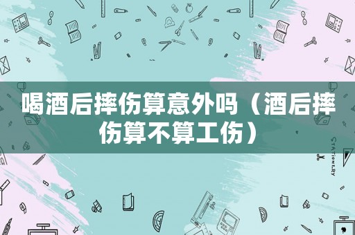 喝酒后摔傷算意外嗎（酒后摔傷算不算工傷）