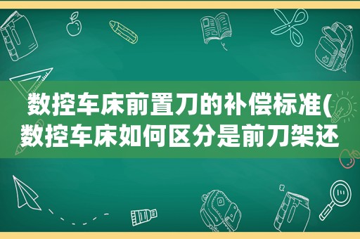 數控車床前置刀的補償標準(數控車床如何區分是前刀架還是后刀架，另外那個G41G42的使用？)