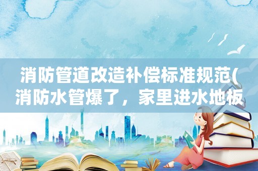 消防管道改造補償標準規范(消防水管爆了，家里進水地板泡了，該找物業問責，賠償么？)