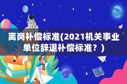 離崗補償標準(2021機關事業單位辭退補償標準？)