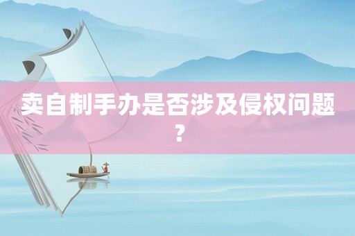 賣自制手辦是否涉及侵權問題？
