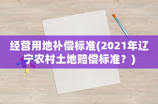 經(jīng)營用地補(bǔ)償標(biāo)準(zhǔn)(2021年遼寧農(nóng)村土地賠償標(biāo)準(zhǔn)？)
