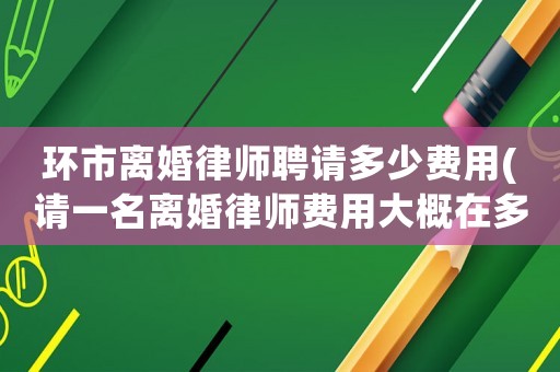 環市離婚律師聘請多少費用(請一名離婚律師費用大概在多少錢)