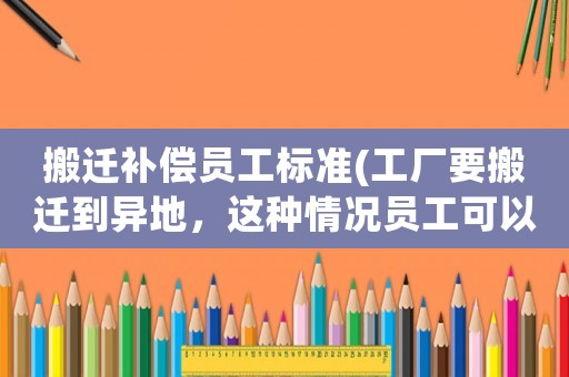 搬遷補償員工標準(工廠要搬遷到異地，這種情況員工可以獲得哪些賠償？)