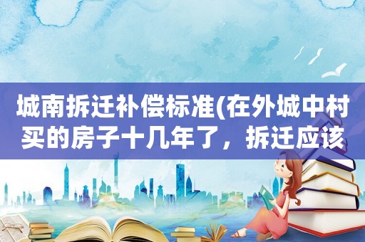 城南拆遷補償標準(在外城中村買的房子十幾年了，拆遷應該怎么補償？)