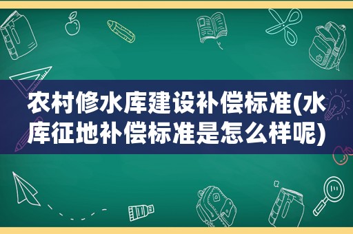 農(nóng)村修水庫建設補償標準(水庫征地補償標準是怎么樣呢)