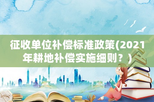 征收單位補(bǔ)償標(biāo)準(zhǔn)政策(2021年耕地補(bǔ)償實(shí)施細(xì)則？)