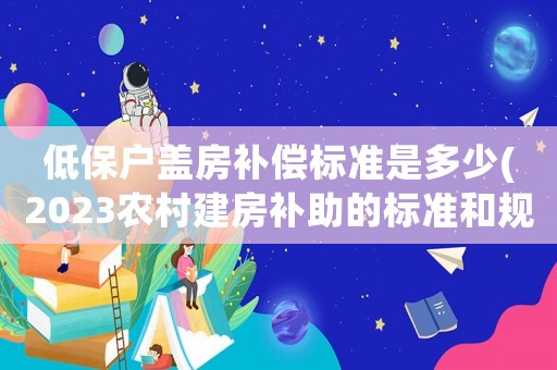 低保戶蓋房補償標準是多少(2023農村建房補助的標準和規定？)