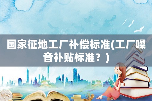 國家征地工廠補償標準(工廠噪音補貼標準？)