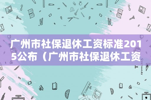 廣州市社保退休工資標(biāo)準(zhǔn)2015公布（廣州市社保退休工資標(biāo)準(zhǔn)2015）