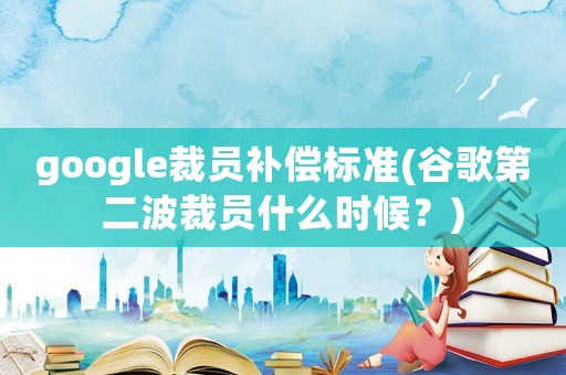 google裁員補(bǔ)償標(biāo)準(zhǔn)(谷歌第二波裁員什么時(shí)候？)