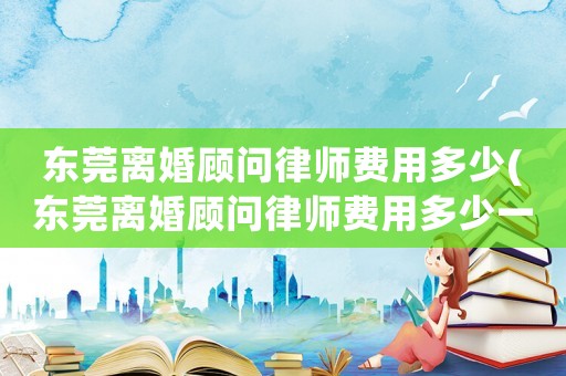 東莞離婚顧問律師費用多少(東莞離婚顧問律師費用多少一個月)