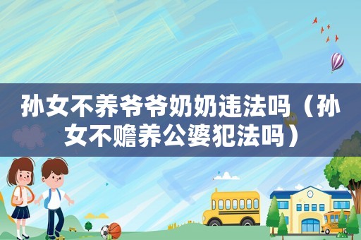 孫女不養爺爺奶奶違法嗎（孫女不贍養公婆犯法嗎）