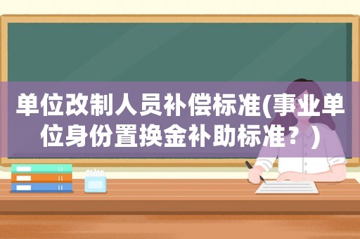 單位改制人員補償標準(事業(yè)單位身份置換金補助標準？)