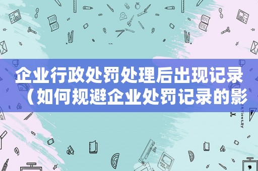 企業(yè)行政處罰處理后出現(xiàn)記錄（如何規(guī)避企業(yè)處罰記錄的影響）